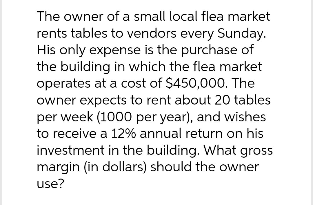 The owner of a small local flea market
rents tables to vendors every Sunday.
His only expense is the purchase of
the building in which the flea market
operates at a cost of $450,000. The
owner expects to rent about 20 tables
per week (1000 per year), and wishes
to receive a 12% annual return on his
investment in the building. What gross
margin (in dollars) should the owner
use?