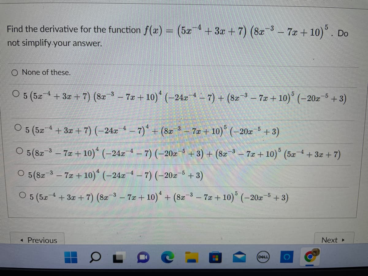 -3
Find the derivative for the function f(x) = (5x-4 + 3x + 7) (8x−³ − 7x + 10) 5. Do
not simplify your answer.
None of these.
-4
O 5 (5x 4 + 3x + 7) (8-3-7x+10) (-24x4-7)+ (8-3-7x+10) (-20x-5+3)
O 5 (5x+3x+7) (-24x4-7) + (8a 3-7x+10) (-20x-5+3)
-4
5 (8x-3-7x+10) (-24x-4-7) (-20x-5 + 3) + (8x-3-7x + 10) 5 (5x 4 + 3x + 7)
5 (8x-³-7x + 10) (-24x4-7) (-20x5 + 3)
-4
O 5 (5x 4 + 3x + 7) (8x-³-7x+10)¹ + (8x-3-7x+10) 5 (-20x5 + 3)
◄ Previous
5
(DELL)
Next ▸