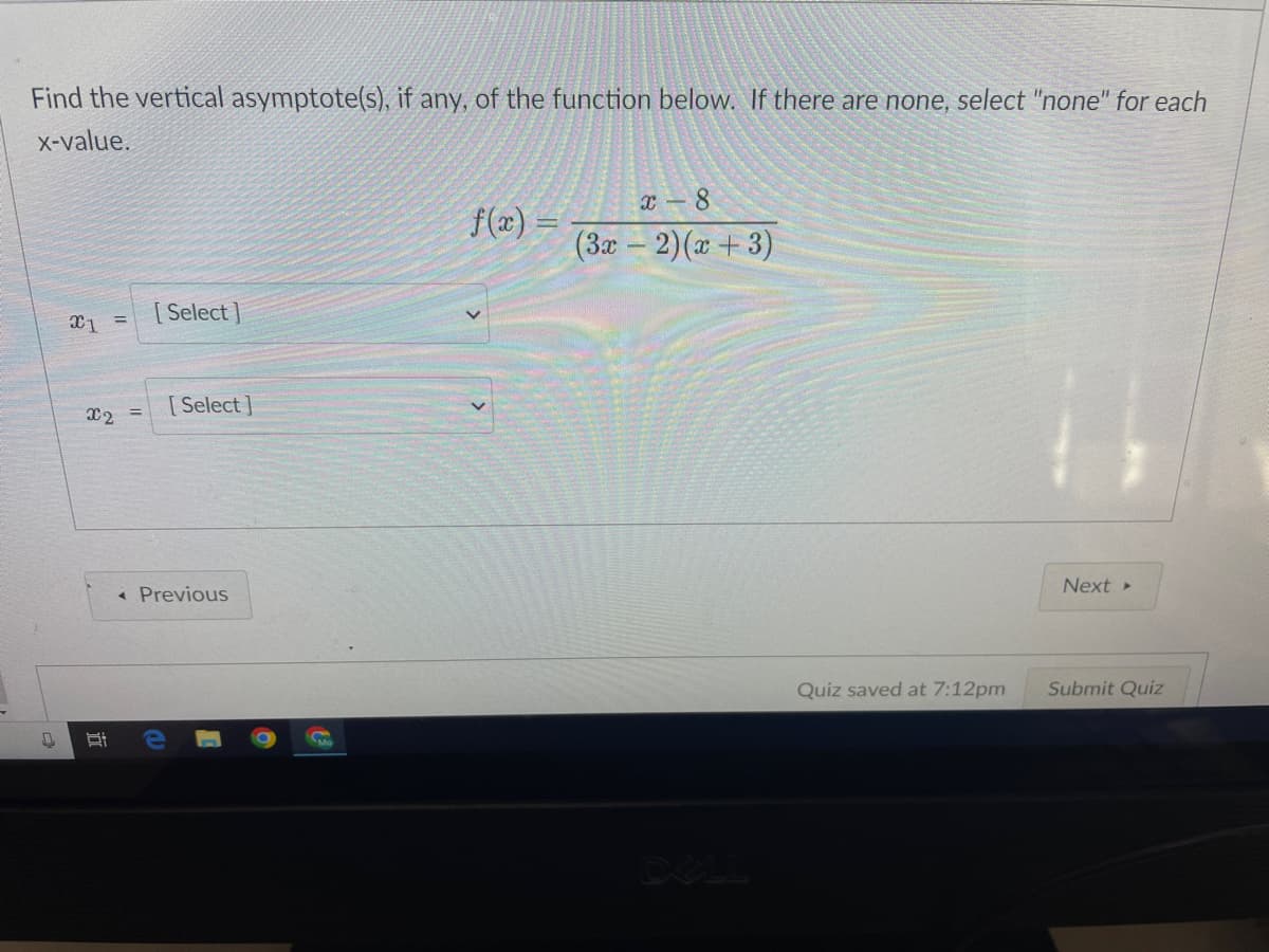 Find the vertical asymptote(s), if any, of the function below. If there are none, select "none" for each
x-value.
x1 =
x₂ =
Bi
[Select]
[Select]
< Previous
S
f(x)
x-8
(3x − 2)(x+3)
DELL
Quiz saved at 7:12pm
Next ▸
Submit Quiz