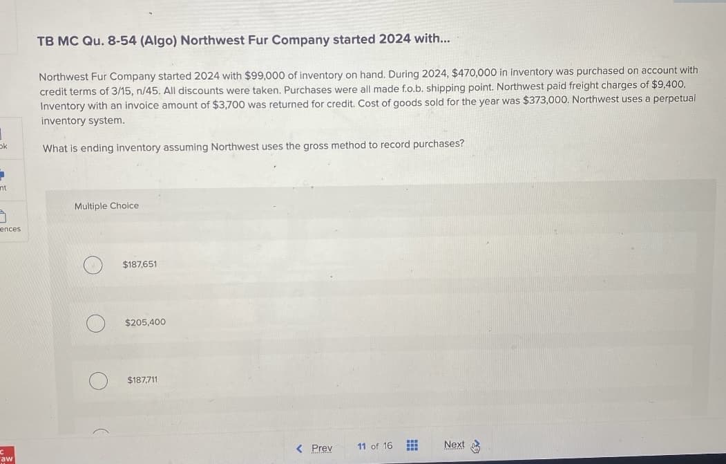 ok
1
nt
5
ences
aw
TB MC Qu. 8-54 (Algo) Northwest Fur Company started 2024 with...
Northwest Fur Company started 2024 with $99,000 of inventory on hand. During 2024, $470,000 in inventory was purchased on account with
credit terms of 3/15, n/45. All discounts were taken. Purchases were all made f.o.b. shipping point. Northwest paid freight charges of $9,400.
Inventory with an invoice amount of $3,700 was returned for credit. Cost of goods sold for the year was $373,000. Northwest uses a perpetual
inventory system.
What is ending inventory assuming Northwest uses the gross method to record purchases?
Multiple Choice
$187,651
$205,400
$187,711
< Prev
11 of 16
Next