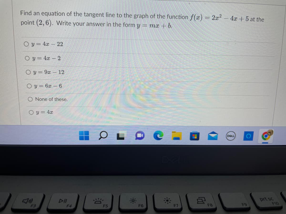 Find an equation of the tangent line to the graph of the function f(x) = 2x² - 4x +5 at the
point (2,6). Write your answer in the form y
=mx+b.
Oy = 4x - 22
Oy = 4x - 2
Oy=9x 12
Oy=6x6
O None of these.
Oy = 4x
F3
DII
F4
O
DE
F5
-0.
F6
F7
8
F8
(DELL)
F9
prt sc
F10