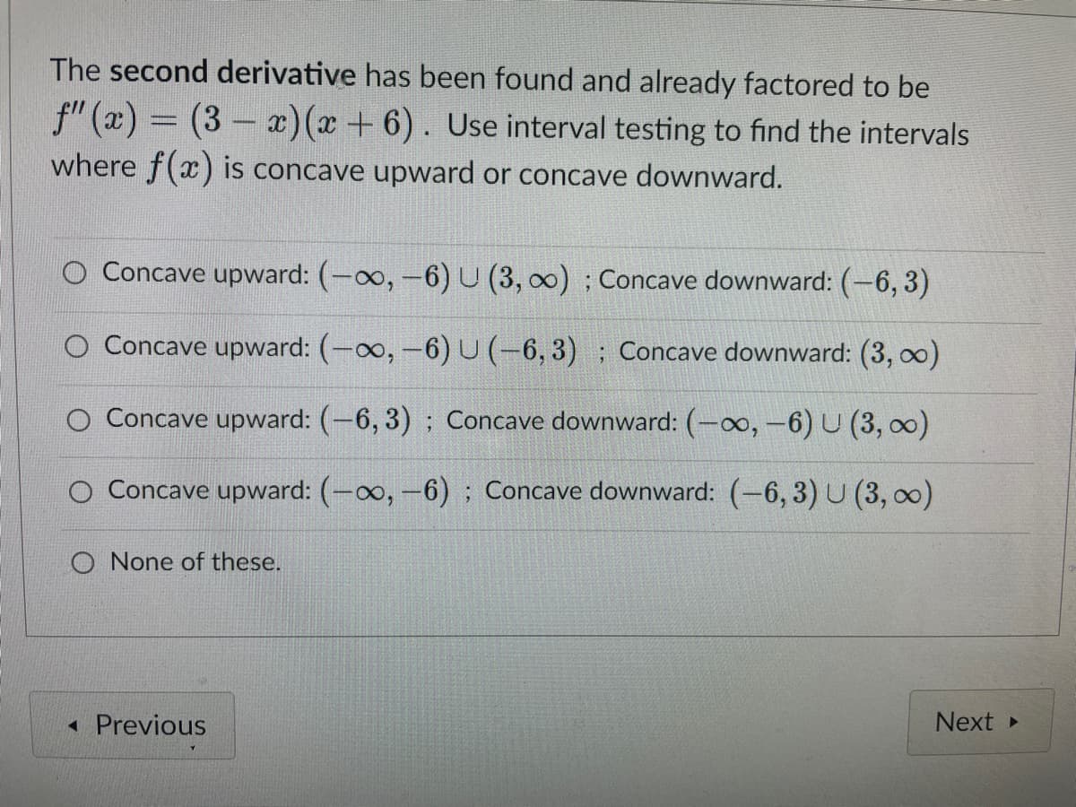 The second derivative has been found and already factored to be
ƒ" (x) = (3 − x)(x + 6). Use interval testing to find the intervals
where f(x) is concave upward or concave downward.
Concave upward: (-∞, -6) U (3, ∞o); Concave downward: (-6,3)
O Concave upward: (-∞, -6) U (-6,3); Concave downward: (3, ∞)
Concave upward: (-6,3); Concave downward: (-∞, -6) U (3, ∞)
Concave upward: (-∞, -6); Concave downward: (-6, 3) U (3, ∞)
O None of these.
◄ Previous
Next ▸
