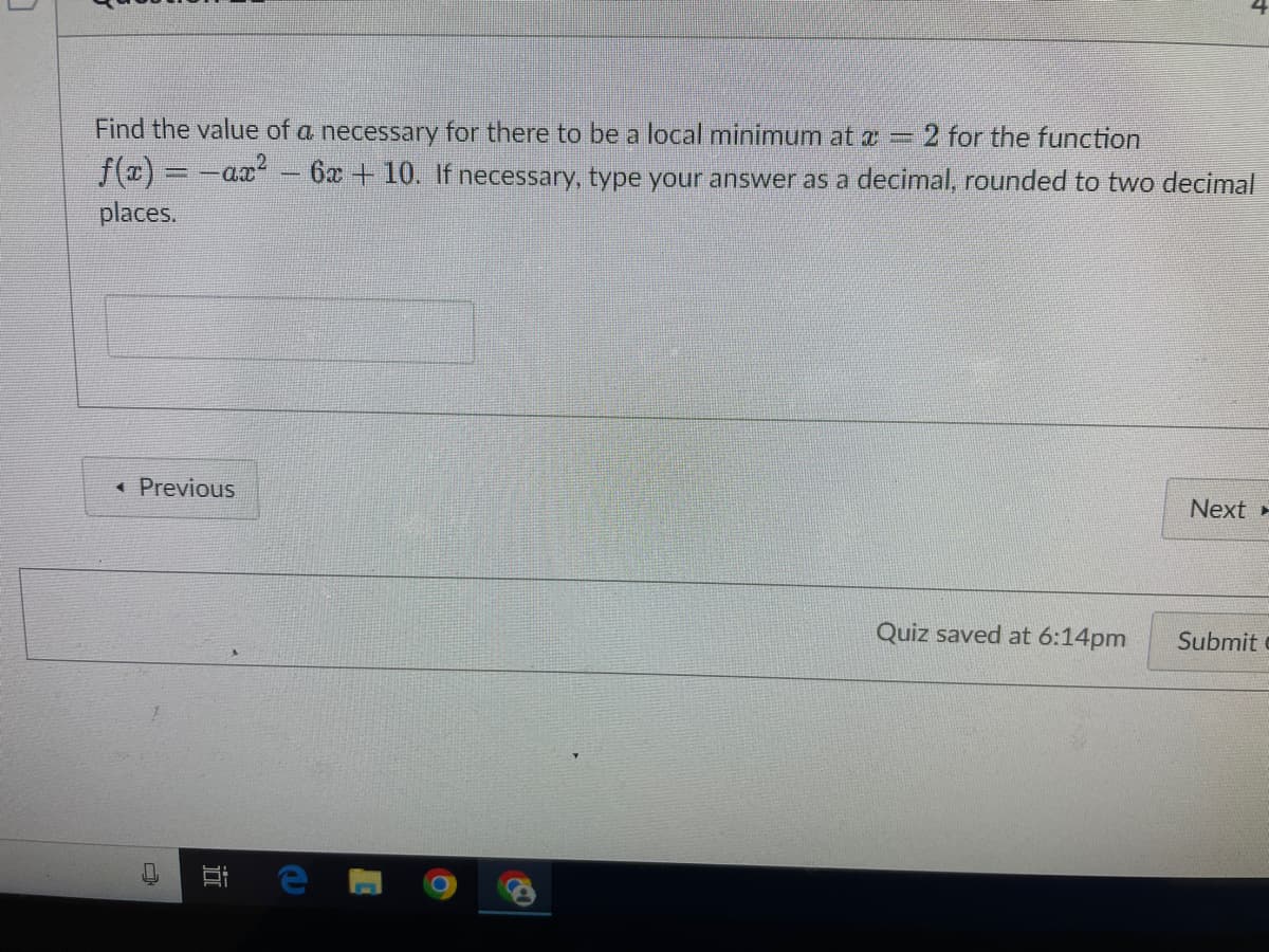 Find the value of a necessary for there to be a local minimum at a = 2 for the function
f(x) = -ax²
places.
< Previous
i
6x +10. If necessary, type your answer as a decimal, rounded to two decimal
Quiz saved at 6:14pm
Next
Submit