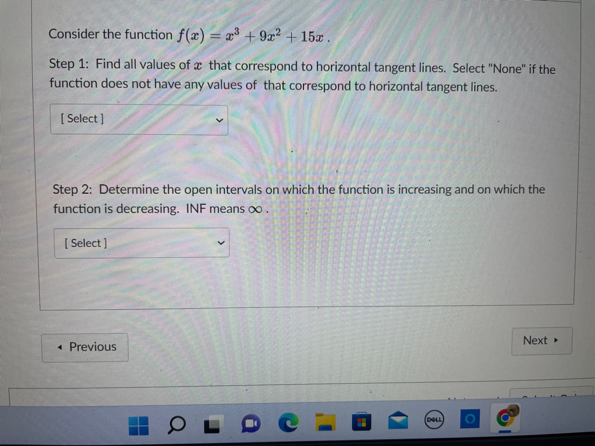 Consider the function f(x) = x³ + 9x² + 15x.
Step 1: Find all values of a that correspond to horizontal tangent lines. Select "None" if the
function does not have any values of that correspond to horizontal tangent lines.
[ Select]
Step 2: Determine the open intervals on which the function is increasing and on which the
function is decreasing. INF means ∞ .
[ Select]
◄ Previous
(DELL
Next >