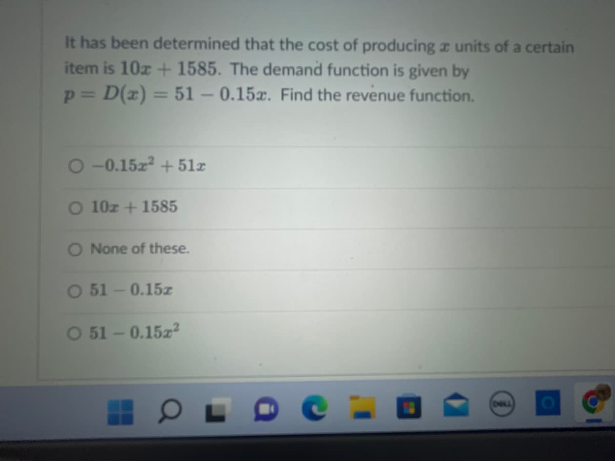 It has been determined that the cost of producing a units of a certain
item is 10x + 1585. The demand function is given by
p = D(x) = 51 -0.15. Find the revenue function.
O-0.15z2 +51x
O 10z + 1585
O None of these.
O 51 -0.15z
O 51 -0.15z²
OL
DALL