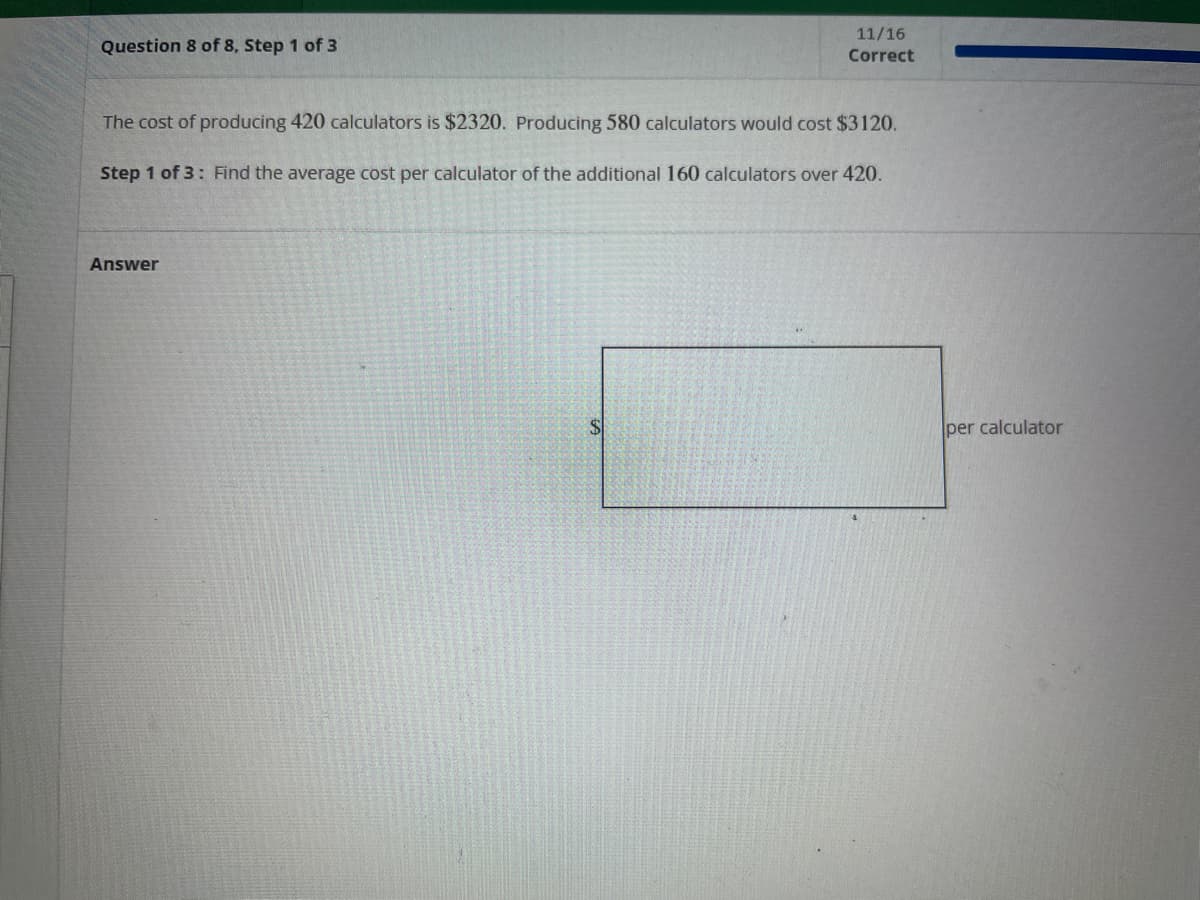 Question 8 of 8, Step 1 of 3
The cost of producing 420 calculators is $2320. Producing 580 calculators would cost $3120.
Step 1 of 3: Find the average cost per calculator of the additional 160 calculators over 420.
Answer
11/16
Correct
A
per calculator