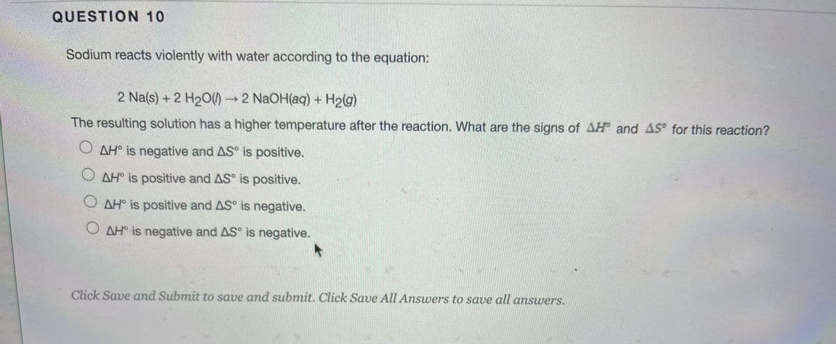 QUESTION 10
Sodium reacts violently with water according to the equation:
2 Na(s) + 2 H20)→ 2 N2OH(aq) + H2g)
The resulting solution has a higher temperature after the reaction. What are the signs of AH and AS for this reaction?
O AH° is negative and AS° is positive.
O AH° is positive and AS° is positive.
O AH° is positive and AS° is negative.
O AH° is negative and AS° is negative.
Click Save and Submit to save and submit. Click Save All Answers to save all answers.
