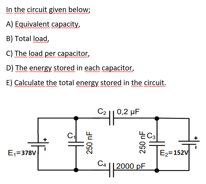 In the circuit given below;
A) Equivalent capacity,
B) Total load,
C) The load per capacitor,
D) The energy stored in each capacitor,
E) Calculate the total energy stored in the circuit.
C2 || 0,2 µF
E,=378V
E2=152V
C4
| 2000 pF
250 nF
250 nF
