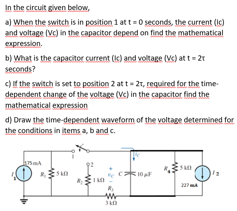 In the circuit given below,
a) When the switch is in position 1 at t = 0 seconds, the current (Ic)
and voltage (Vc) in the capacitor depend on find the mathematical
w m wn
expression.
b) What is the capacitor current (Ic) and voltage (Vc) at t = 2t
win v
www
seconds?
c) If the switch is set to position 2 at t = 2t, required for the time-
dependent change of the voltage (Vc) in the capacitor find the
wwww
mathematical expression
d) Draw the time-dependent waveform of the voltage determined for
the conditions in items a, b and c.
w w v m
175 mA
5 ΚΩ
R
10 μF
R1
• 5 kN
12
R 31 kN
R3
I kN
227 mA
3 kN
