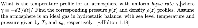 What is the temperature profile for an atmosphere with uniform lapse rate y, [where
y = -dT/dz]? Find the corresponding pressure p(z) and density p(z) profiles. Assume
the atmosphere is an ideal gas in hydrostatic balance, with sea level temperature and
pressure given by To and po, respectively. [~Holton 1.18]