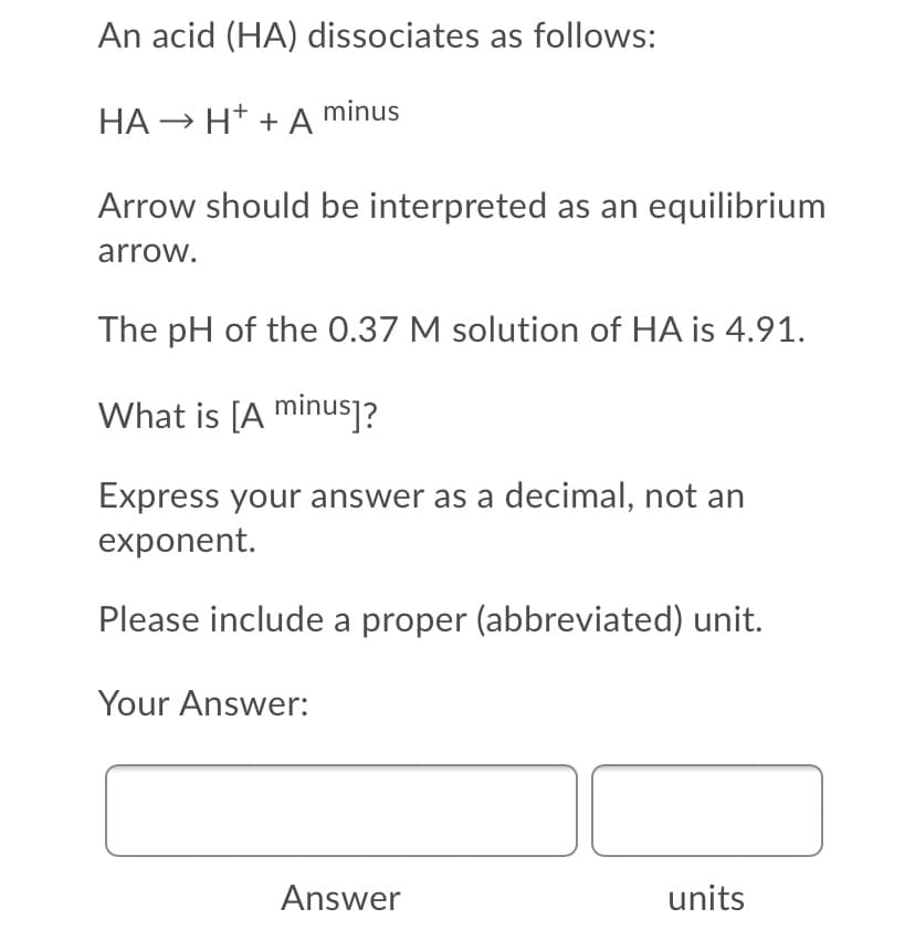 An acid (HA) dissociates as follows:
HA → H* + A minus
Arrow should be interpreted as an equilibrium
arrow.
The pH of the 0.37 M solution of HA is 4.91.
What is [A minus]?
Express your answer as a decimal, not an
exponent.
Please include a proper (abbreviated) unit.
Your Answer:
Answer
units
