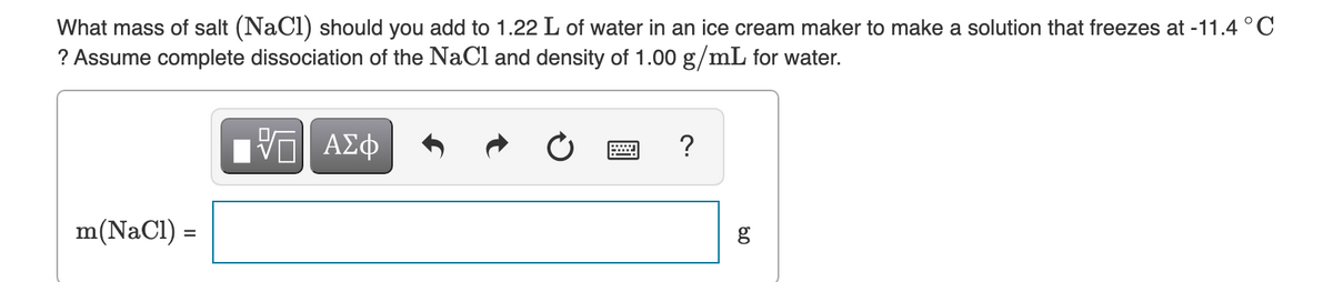 What mass of salt (NaCl) should you add to 1.22 L of water in an ice cream maker to make a solution that freezes at -11.4 °C
? Assume complete dissociation of the NaCl and density of 1.00 g/mL for water.
m(NaCl) =
