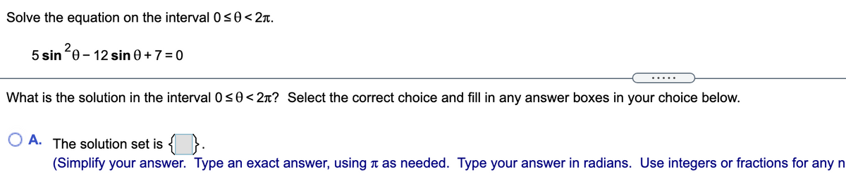 Solve the equation on the interval 0s0<2r.
5 sin 0 - 12 sin 0 + 7 = 0
.....
What is the solution in the interval 0<0< 2n? Select the correct choice and fill in any answer boxes in your choice below.
O A. The solution set is < }.
(Simplify your answer. Type an exact answer, using t as needed. Type your answer in radians. Use integers or fractions for any n
