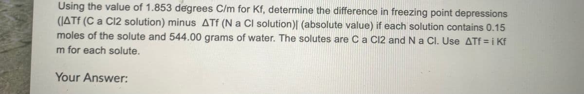 Using the value of 1.853 degrees C/m for Kf, determine the difference in freezing point depressions
(JATE (C a Cl2 solution) minus ATf (N a CI solution)| (absolute value) if each solution contains 0.15
moles of the solute and 544.00 grams of water. The solutes are Ca C12 and N a Cl. Use ATf = i Kf
m for each solute.
Your Answer:
