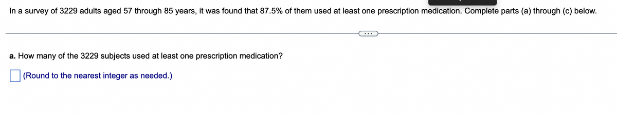 In a survey of 3229 adults aged 57 through 85 years, it was found that 87.5% of them used at least one prescription medication. Complete parts (a) through (c) below.
a. How many of the 3229 subjects used at least one prescription medication?
(Round to the nearest integer as needed.)