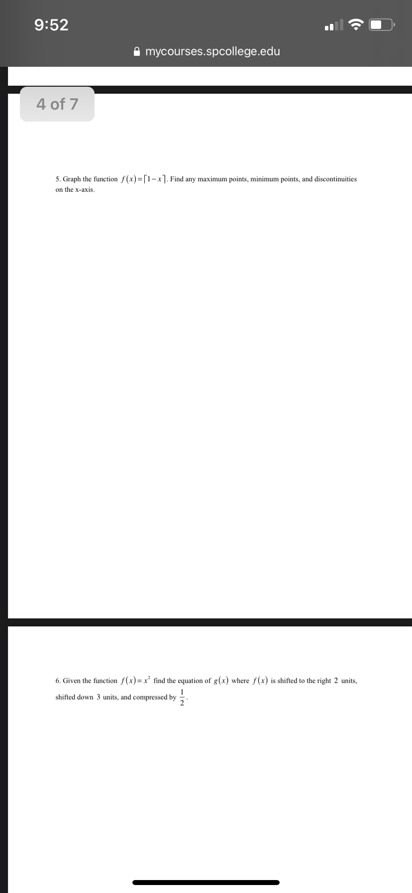 9:52
A mycourses.spcollege.edu
4 of 7
5. Graph the function f(x)=[1-x]. Find any maximum points, minimum points, and discontinuities
on the x-axis.
6. Given the function f(x)=x find the equation of g(x) where f(x) is shifted to the right 2 units,
shifted down 3 units, and compressed by
