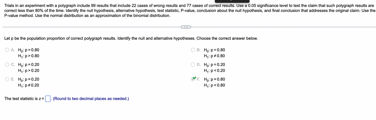 Trials in an experiment with a polygraph include 99 results that include 22 cases of wrong results and 77 cases of correct results. Use a 0.05 significance level to test the claim that such polygraph results are
correct less than 80% of the time. Identify the null hypothesis, alternative hypothesis, test statistic, P-value, conclusion about the null hypothesis, and final conclusion that addresses the original claim. Use the
P-value method. Use the normal distribution as an approximation of the binomial distribution.
Let p be the population proportion of correct polygraph results. Identify the null and alternative hypotheses. Choose the correct answer below.
OA. Ho: p=0.80
H₁: p > 0.80
O C. Ho: p=0.20
H₁: p>0.20
E. Ho: p=0.20
H₁: p0.20
The test statistic is z = . (Round to two decimal places as needed.)
B. Ho: p=0.80
H₁: p=0.80
D. Ho: p=0.20
H₁: p<0.20
F. Ho: p=0.80
H₁: p<0.80