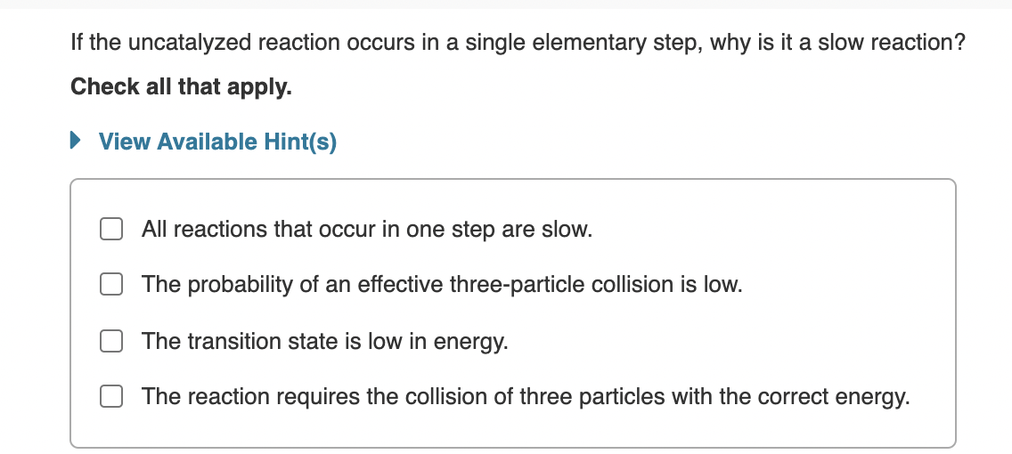 If the uncatalyzed reaction occurs in a single elementary step, why is it a slow reaction?
Check all that apply.
• View Available Hint(s)
All reactions that occur in one step are slow.
The probability of an effective three-particle collision is low.
The transition state is low in energy.
The reaction requires the collision of three particles with the correct energy.
