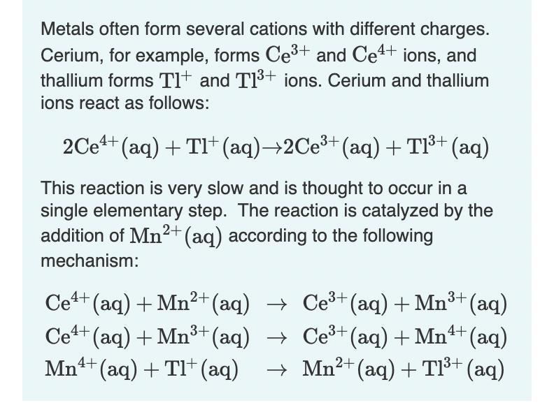 Metals often form several cations with different charges.
Cerium, for example, forms Ce3+ and Ce4+ ions, and
thallium forms Tlt and TI+ jons. Cerium and thallium
ions react as follows:
2Ce4+ (aq) + TI+ (aq)→2CE3+ (aq)+T³+ (aq)
This reaction is very slow and is thought to occur in a
single elementary step. The reaction is catalyzed by the
addition of Mn²+(aq) according to the following
mechanism:
Ce+ (aq) + Mn²+(aq) → Ce³+(aq) + Mn³+ (aq)
Ce+ (aq) + Mn³+(aq) → Ce³+(aq) + Mn+ (aq)
Mn1+ (aq) + TI+ (aq)
→ Mn2+ (aq) + Tl³+ (aq)
