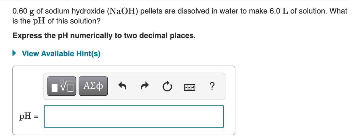 0.60 g of sodium hydroxide (NaOH) pellets are dissolved in water to make 6.0 L of solution. What
is the pH of this solution?
Express the pH numerically to two decimal places.
• View Available Hint(s)
pH =
