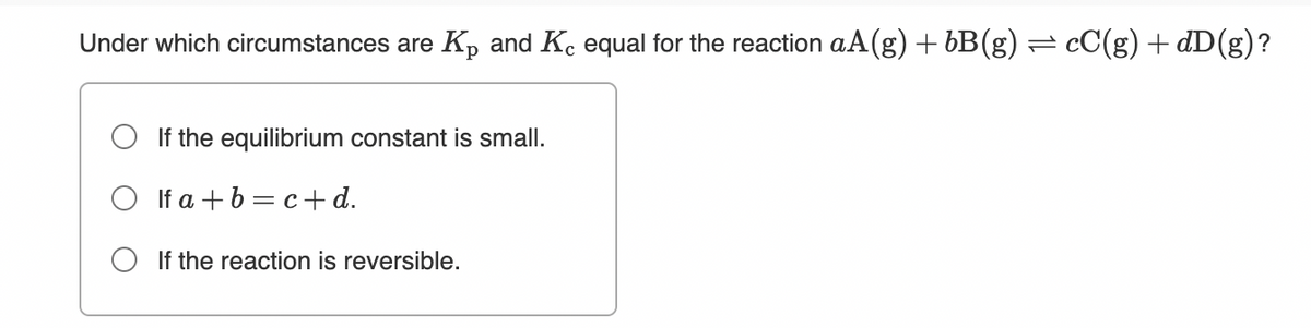 Under which circumstances are Kp and Ke equal for the reaction aA(g) + bB(g) = cC(g) + dD(g)?
O If the equilibrium constant is small.
O If a +b = c+d.
O If the reaction is reversible.
