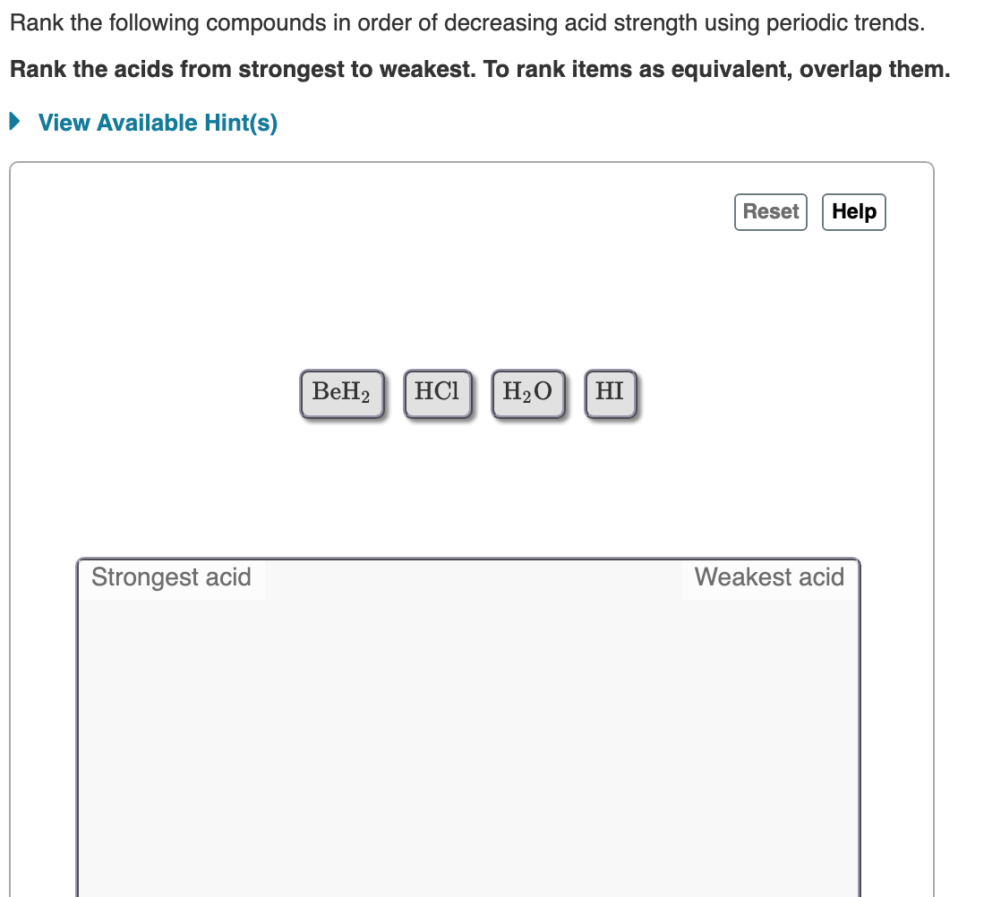 Rank the following compounds in order of decreasing acid strength using periodic trends.
Rank the acids from strongest to weakest. To rank items as equivalent, overlap them.
• View Available Hint(s)
Reset
Help
BeH2
HCI
H2O
HI
Strongest acid
Weakest acid
