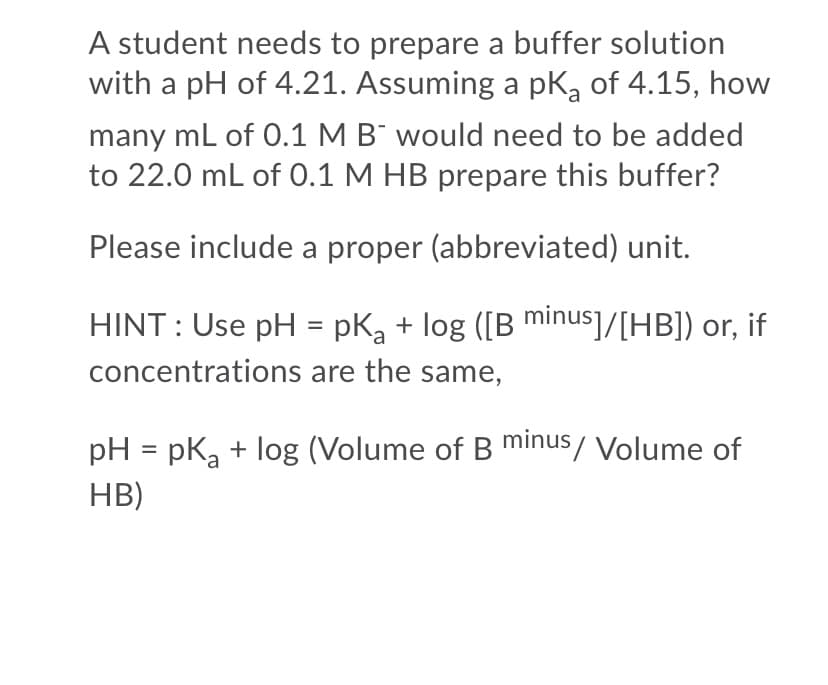 A student needs to prepare a buffer solution
with a pH of 4.21. Assuming a pK, of 4.15, how
many ml of 0.1 M B¯ would need to be added
to 22.0 mL of 0.1 M HB prepare this buffer?
Please include a proper (abbreviated) unit.
HINT : Use pH = pK, + log ([B minus]/[HB]) or, if
%3D
concentrations are the same,
pH = pka + log (Volume of B minus/ Volume of
%3D
HB)
