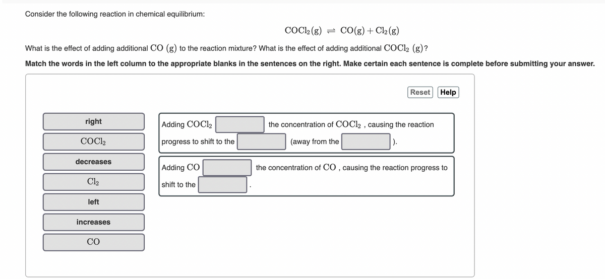 Consider the following reaction in chemical equilibrium:
COCL2 (g) = CO(g)+Cl2 (g)
What is the effect of adding additional CO (g) to the reaction mixture? What is the effect of adding additional COC12 (g)?
Match the words in the left column to the appropriate blanks in the sentences on the right. Make certain each sentence is complete before submitting your answer.
Reset Help
right
Adding COCI2
the concentration of COCI2 , causing the reaction
COC2
progress to shift to the
(away from the
decreases
Adding CO
the concentration of CO , causing the reaction progress to
Cl2
shift to the
left
increases
CO
