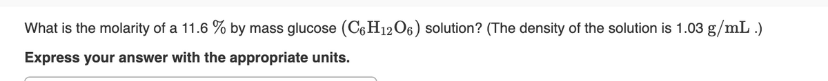 What is the molarity of a 11.6 % by mass glucose (C6H12O6) solution? (The density of the solution is 1.03 g/mL .)
Express your answer with the appropriate units.
