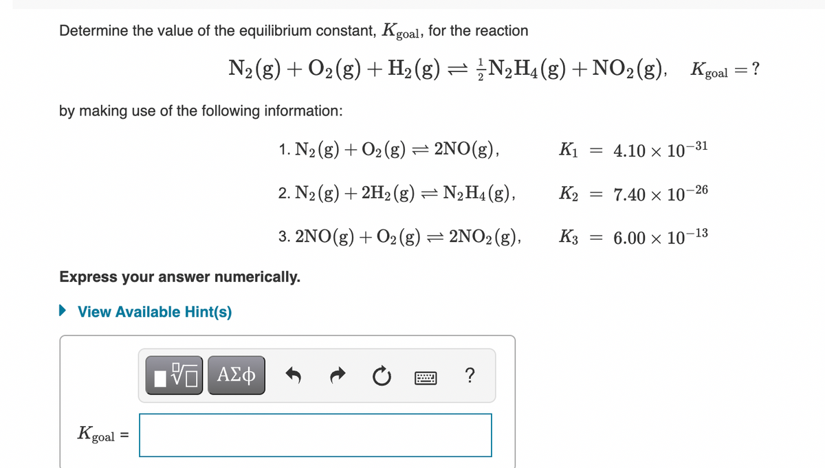 Determine the value of the equilibrium constant, Kgoal, for the reaction
N2(g) + O2(g) + H2 (g) = ;N¿H4(g)+NO2(g),
: ?
by making use of the following information:
1. N2 (g) + O2 (g):
= 2NO(g),
K1
4.10 x 10-31
2. N2 (g) + 2H2 (g) =
- N2H4(g),
K2
7.40 x 10–26
3. 2NO(g) + O2 (g) = 2NO2(g),
K3
= 6.00 x 10-13
Express your answer numerically.
• View Available Hint(s)
Vo AEO
?
Kgoal =
