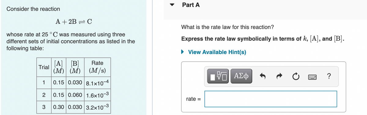 Part A
Consider the reaction
A + 2B = C
What is the rate law for this reaction?
whose rate at 25 °C was measured using three
Express the rate law symbolically in terms of k, [A], and [B].
different sets of initial concentrations as listed in the
following table:
• View Available Hint(s)
[A] B]
(M) (M) (M/s)
Rate
Trial
Hν ΑΣφ
?
1
0.15 0.030 8.1x10-4
2
0.15 0.060 1.6×10-3
rate =
3
0.30 0.030 3.2x10-3
