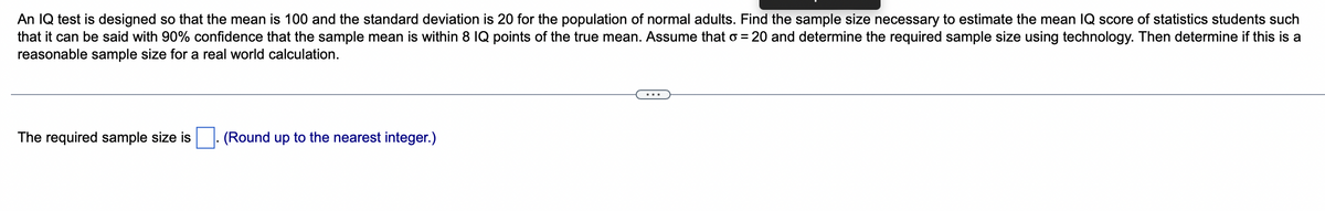 An IQ test is designed so that the mean is 100 and the standard deviation is 20 for the population of normal adults. Find the sample size necessary to estimate the mean IQ score of statistics students such
that it can be said with 90% confidence that the sample mean is within 8 IQ points of the true mean. Assume that o = 20 and determine the required sample size using technology. Then determine if this is a
reasonable sample size for a real world calculation.
The required sample size is
(Round up to the nearest integer.)