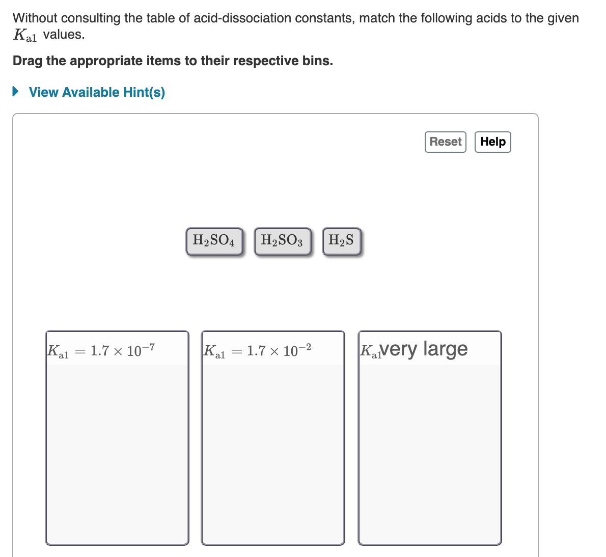 Without consulting the table of acid-dissociation constants, match the following acids to the given
Kal values.
Drag the appropriate items to their respective bins.
• View Available Hint(s)
Reset
Help
H2SO4
H2SO3
H2S
1.7 × 10-7
Kal
Kal
Kvery large
1.7 × 10-2
