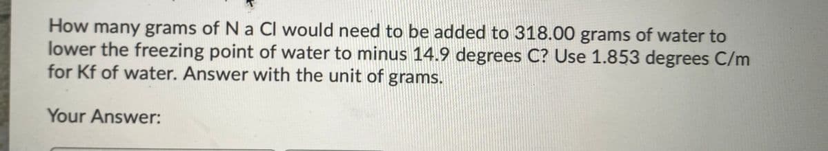 How many grams of N a CI would need to be added to 318.00 grams of water to
lower the freezing point of water to minus 14.9 degrees C? Use 1.853 degrees C/m
for Kf of water. Answer with the unit of grams.
Your Answer:
