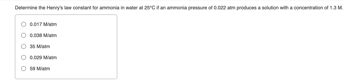 Determine the Henry's law constant for ammonia in water at 25°C if an ammonia pressure of 0.022 atm produces a solution with a concentration of 1.3 M.
0.017 M/atm
0.038 M/atm
35 M/atm
O 0.029 M/atm
59 M/atm
