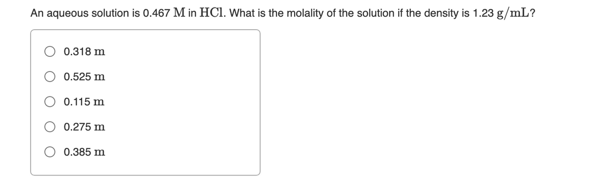 An aqueous solution is 0.467 M in HCl. What is the molality of the solution if the density is 1.23 g/mL?
0.318 m
0.525 m
0.115 m
0.275 m
0.385 m
