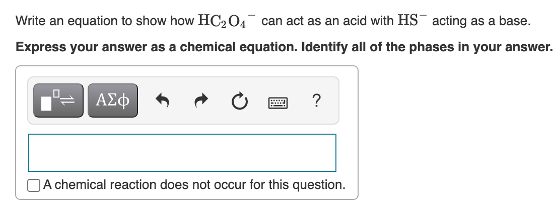 Write an equation to show how HC204 can act as an acid with HS¯ acting as a base.
Express your answer as a chemical equation. Identify all of the phases in your answer.
ΑΣφ
A chemical reaction does not occur for this question.
