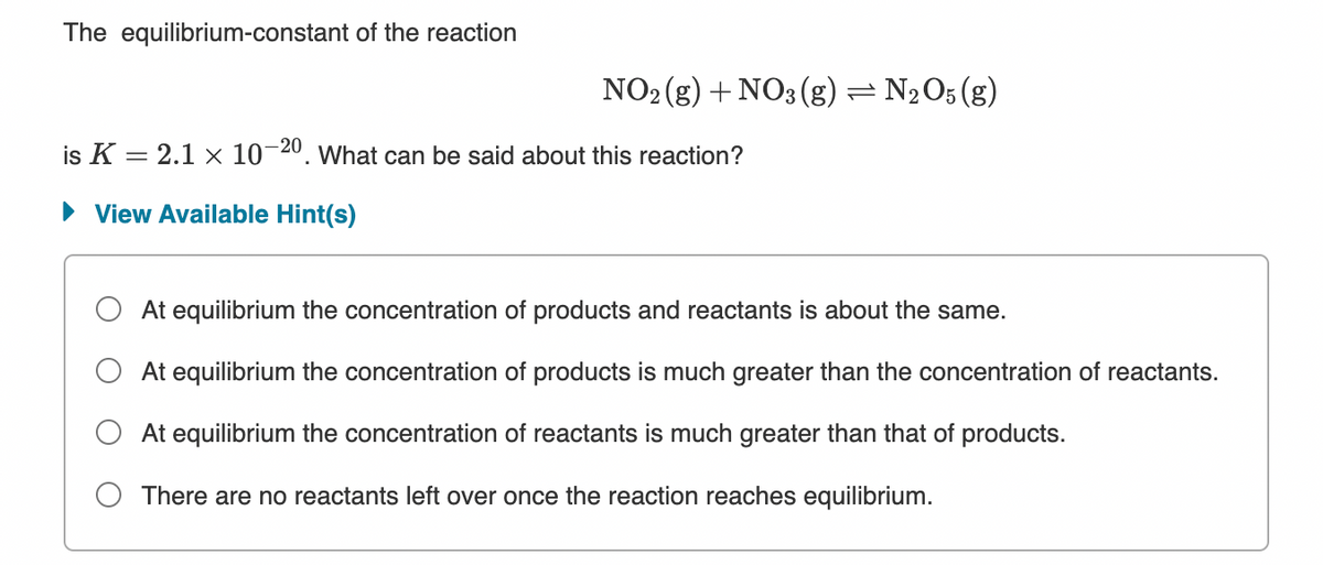 The equilibrium-constant of the reaction
NO2 (g) + NO3(g) = N2O5 (g)
is K = 2.1 x 10-20. What can be said about this reaction?
• View Available Hint(s)
At equilibrium the concentration of products and reactants is about the same.
At equilibrium the concentration of products is much greater than the concentration of reactants.
At equilibrium the concentration of reactants is much greater than that of products.
O There are no reactants left over once the reaction reaches equilibrium.
