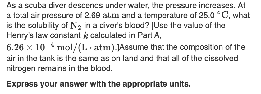 As a scuba diver descends under water, the pressure increases. At
a total air pressure of 2.69 atm and a temperature of 25.0 °C, what
is the solubility of N2 in a diver's blood? [Use the value of the
Henry's law constant k calculated in Part A,
6.26 x 10-4 mol/(L· atm).JAssume that the composition of the
air in the tank is the same as on land and that all of the dissolved
nitrogen remains in the blood.
Express your answer with the appropriate units.
