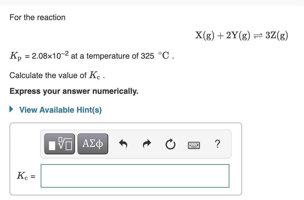 For the reaction
X(g) + 2Y(g) = 3Z(g)
K, = 2.08x10-2 at a temperature of 325 °C.
Calculate the value of Kc .
Express your answer numerically.
View Available Hint(s)
V ΑΣφ
K =
%3D
