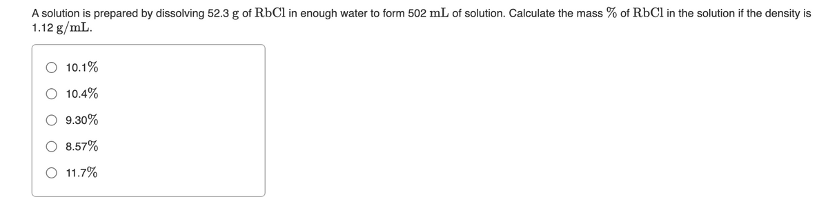 A solution is prepared by dissolving 52.3 g of RÜC1 in enough water to form 502 mL of solution. Calculate the mass % of RbCl in the solution if the density is
1.12 g/mL.
10.1%
10.4%
9.30%
8.57%
11.7%
