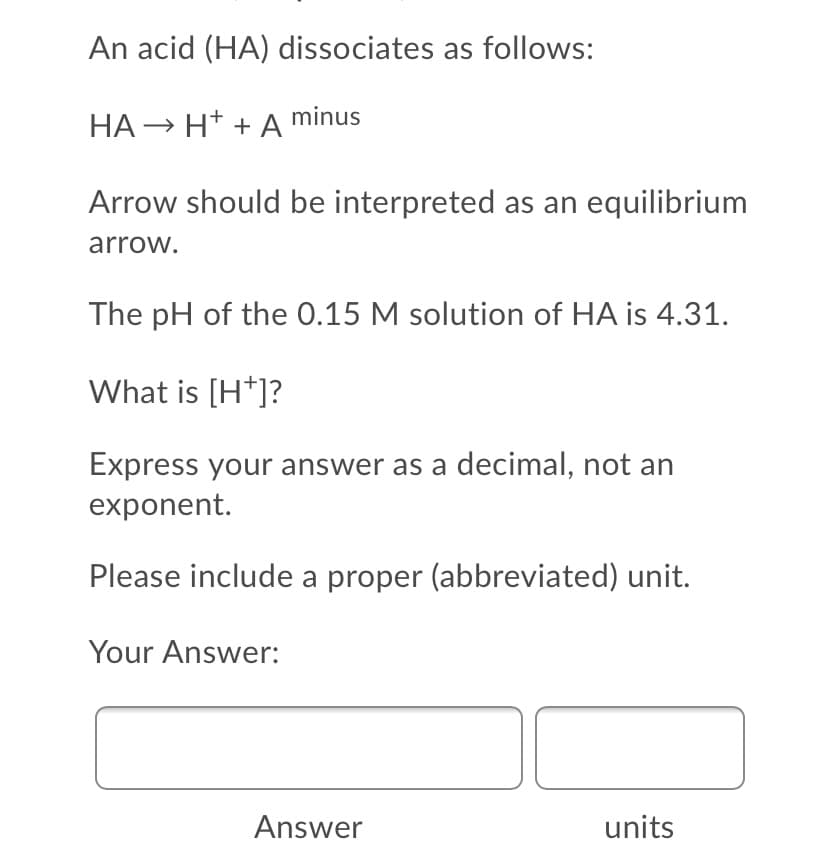 An acid (HA) dissociates as follows:
HA → H* + A minus
Arrow should be interpreted as an equilibrium
arrow.
The pH of the 0.15 M solution of HA is 4.31.
What is [H*]?
Express your answer as a decimal, not an
exponent.
Please include a proper (abbreviated) unit.
Your Answer:
Answer
units
