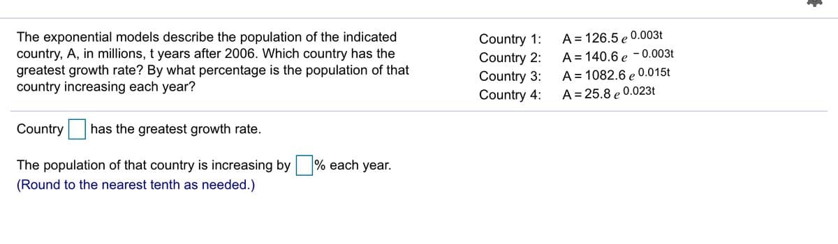 The exponential models describe the population of the indicated
country, A, in millions, t years after 2006. Which country has the
greatest growth rate? By what percentage is the population of that
country increasing each year?
Country 1:
Country 2:
Country 3:
Country 4:
A = 126.5 e 0.003t
A = 140.6 e - 0.003t
A = 1082.6 e 0.015t
A = 25.8 e 0.023t
Country has the greatest growth rate.
The population of that country is increasing by % each year.
(Round to the nearest tenth as needed.)
