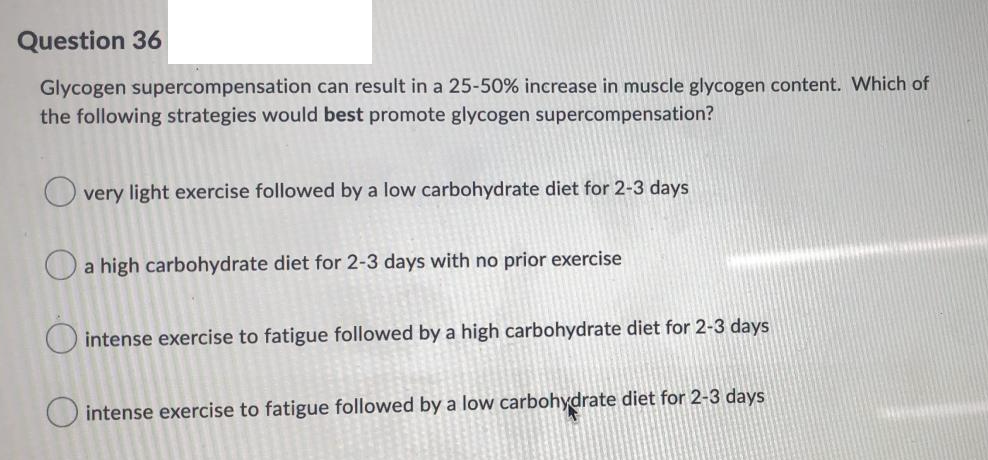 Question 36
Glycogen supercompensation can result in a 25-50% increase in muscle glycogen content. Which of
the following strategies would best promote glycogen supercompensation?
very light exercise followed by a low carbohydrate diet for 2-3 days
a high carbohydrate diet for 2-3 days with no prior exercise
O intense exercise to fatigue followed by a high carbohydrate diet for 2-3 days
O intense exercise to fatigue followed by a low carbohydrate diet for 2-3 days
