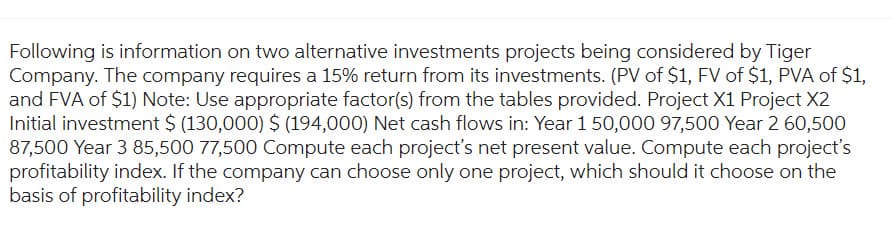 Following is information on two alternative investments projects being considered by Tiger
Company. The company requires a 15% return from its investments. (PV of $1, FV of $1, PVA of $1,
and FVA of $1) Note: Use appropriate factor(s) from the tables provided. Project X1 Project X2
Initial investment $ (130,000) $ (194,000) Net cash flows in: Year 1 50,000 97,500 Year 2 60,500
87,500 Year 3 85,500 77,500 Compute each project's net present value. Compute each project's
profitability index. If the company can choose only one project, which should it choose on the
basis of profitability index?