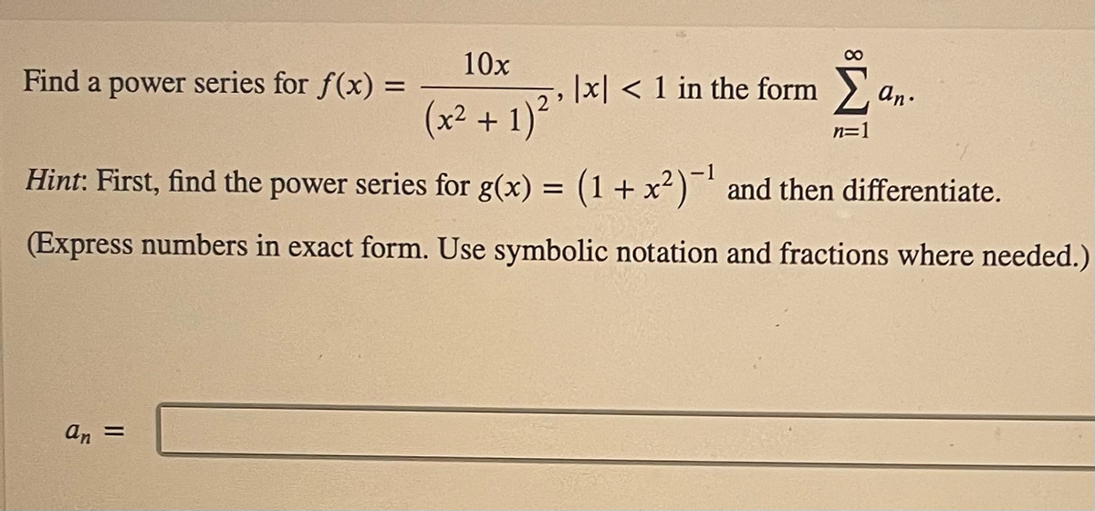 10x
Find a power series for f(x) =
|x| < 1 in the form >
an.
(x² + 1)²
n=1
Hint: First, find the power series for g(x) = (1+ x² )¯' and then differentiate.
(Express numbers in exact form. Use symbolic notation and fractions where needed.)
An =
