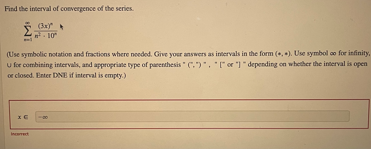 Find the interval of convergence of the series.
(3x)"A
n2. 10"
n=1
(Use symbolic notation and fractions where needed. Give your answers as intervals in the form (*, *). Use symbol co for infinity,
U for combining intervals, and appropriate type of parenthesis " (", ") " , " [" or "] " depending on whether the interval is open
or closed. Enter DNE if interval is empty.)
%3D
Incorrect
