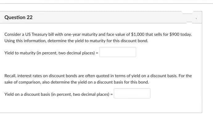 Question 22
Consider a US Treasury bill with one-year maturity and face value of $1,000 that sells for $900 today.
Using this information, determine the yield to maturity for this discount bond.
Yield to maturity (in percent, two decimal places) =
Recall, interest rates on discount bonds are often quoted in terms of yield on a discount basis. For the
sake of comparison, also determine the yield on a discount basis for this bond.
Yield on a discount basis (in percent, two decimal places) =
