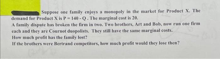 Suppose one family enjoys a monopoly in the market for Product X. The
demand for Product X is P = 140 - Q. The marginal cost is 20.
A family dispute has broken the firm in two. Two brothers, Art and Bob, now run one firm
each and they are Cournot duopolists. They still have the same marginal costs.
How much profit has the family lost?
If the brothers were Bertrand competitors, how much profit would they lose then?
