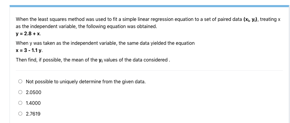 When the least squares method was used to fit a simple linear regression equation to a set of paired data (xj, yi), treating x
as the independent variable, the following equation was obtained.
y = 2.8 + x.
When y was taken as the independent variable, the same data yielded the equation
x = 3 - 1.1 y.
Then find, if possible, the mean of the y; values of the data considered.
O Not possible to uniquely determine from the given data.
O 2.0500
O 1.4000
O 2.7619

